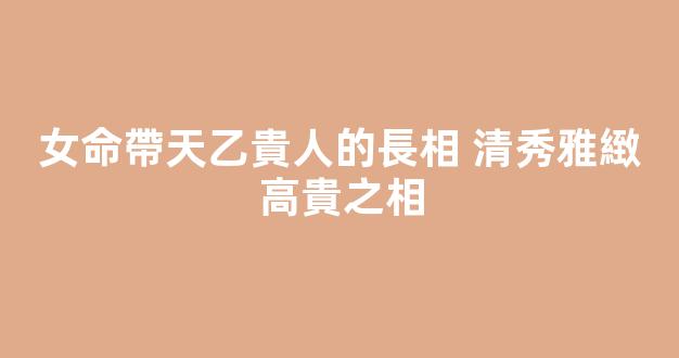 女命帶天乙貴人的長相 清秀雅緻高貴之相